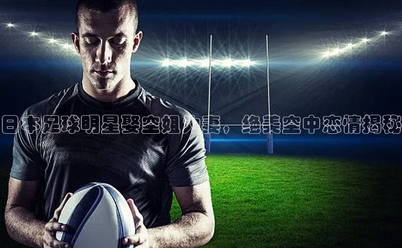 非凡官网登录入口视觉中国日本足球明星娶空姐为妻，绝美空中恋情揭秘