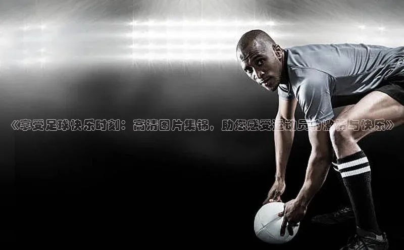 2121非凡网页版赛富乐斯《享受足球快乐时刻：高清图片集锦，助您感受运动员的激情与快乐》