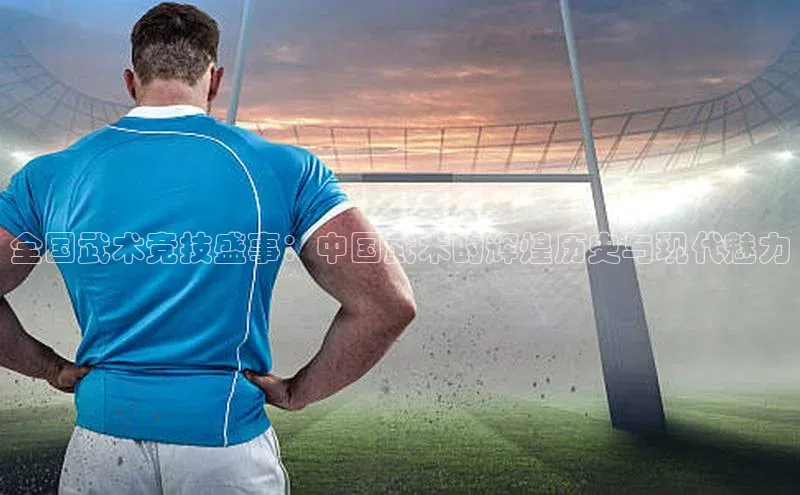 非凡体育2121平台下载哇咔哇咔文化全国武术竞技盛事：中国武术的辉煌历史与现代魅力