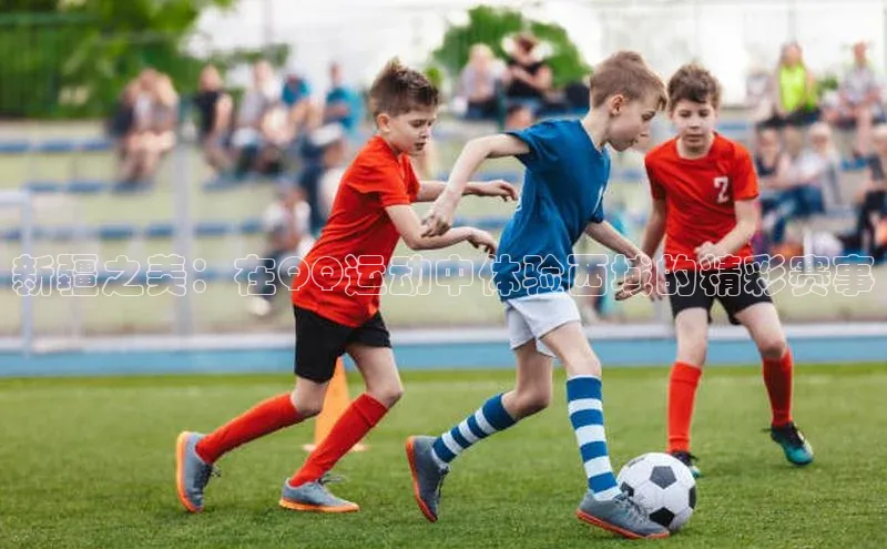 2121非凡体育登录入口阿里尔公司新疆之美：在QQ运动中体验西域的精彩赛事