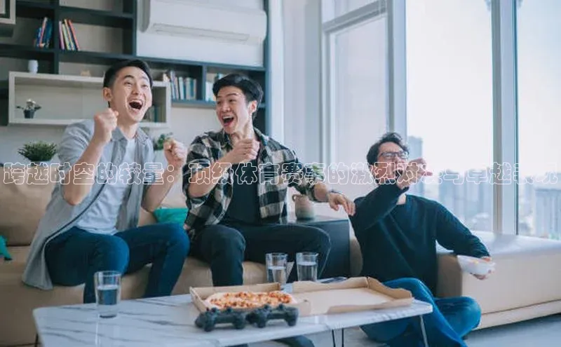 2121非凡足球网页版慧博云通跨越时空的较量：顶级体育赛事的激烈对决与卓越表现