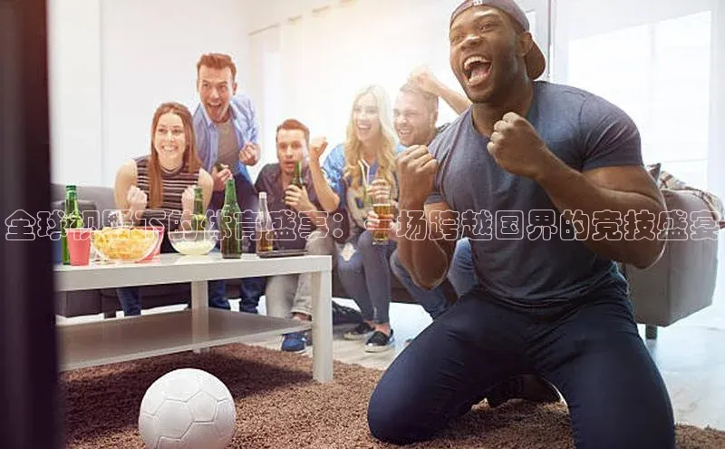 全球视野下的体育盛事：一场跨越国界的竞技盛宴